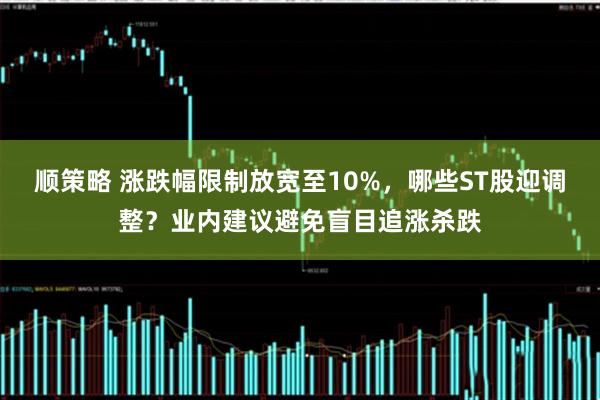 顺策略 涨跌幅限制放宽至10%，哪些ST股迎调整？业内建议避免盲目追涨杀跌