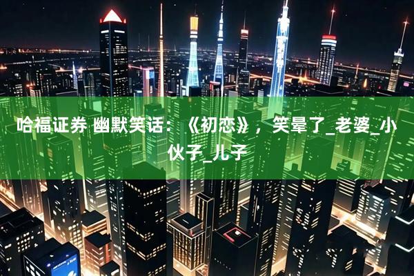 哈福证券 幽默笑话：《初恋》，笑晕了_老婆_小伙子_儿子