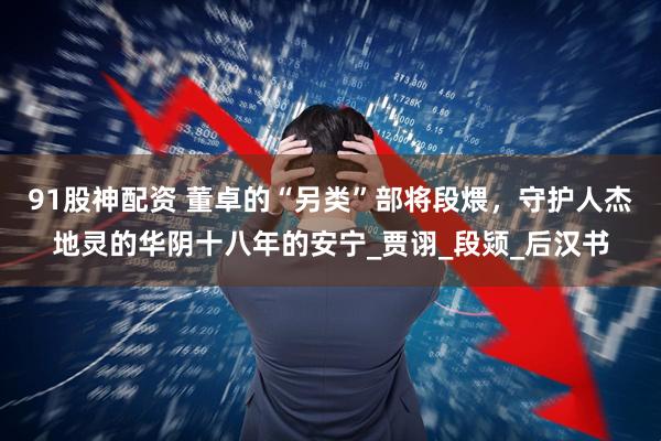 91股神配资 董卓的“另类”部将段煨，守护人杰地灵的华阴十八年的安宁_贾诩_段颎_后汉书