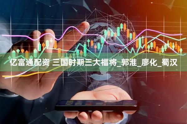 亿富通配资 三国时期三大福将_郭淮_廖化_蜀汉