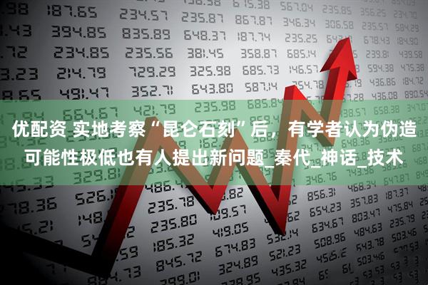 优配资 实地考察“昆仑石刻”后，有学者认为伪造可能性极低也有人提出新问题_秦代_神话_技术