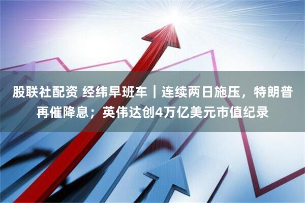 股联社配资 经纬早班车｜连续两日施压，特朗普再催降息；英伟达创4万亿美元市值纪录