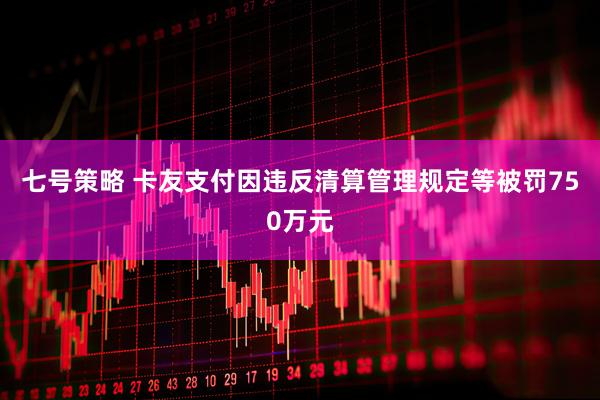 七号策略 卡友支付因违反清算管理规定等被罚750万元