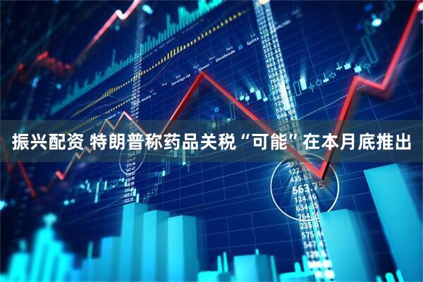 振兴配资 特朗普称药品关税“可能”在本月底推出
