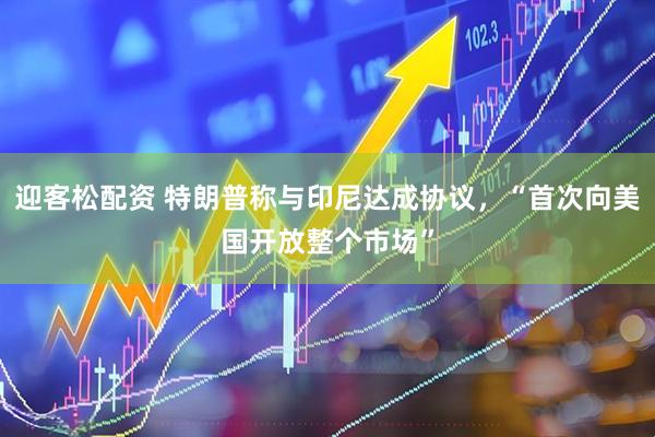 迎客松配资 特朗普称与印尼达成协议，“首次向美国开放整个市场”