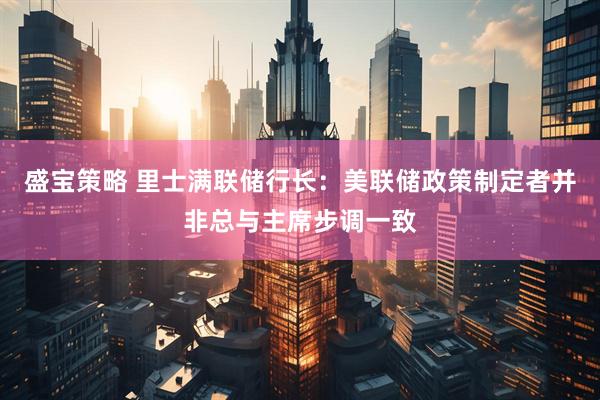 盛宝策略 里士满联储行长：美联储政策制定者并非总与主席步调一致