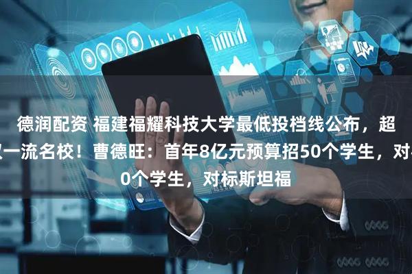 德润配资 福建福耀科技大学最低投档线公布，超过多所双一流名校！曹德旺：首年8亿元预算招50个学生，对标斯坦福