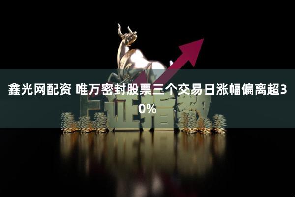 鑫光网配资 唯万密封股票三个交易日涨幅偏离超30%