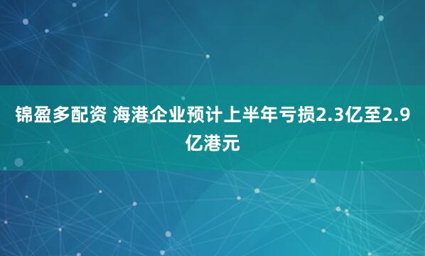 锦盈多配资 海港企业预计上半年亏损2.3亿至2.9亿港元