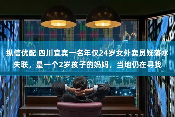 纵信优配 四川宜宾一名年仅24岁女外卖员疑落水失联，是一个2岁孩子的妈妈，当地仍在寻找
