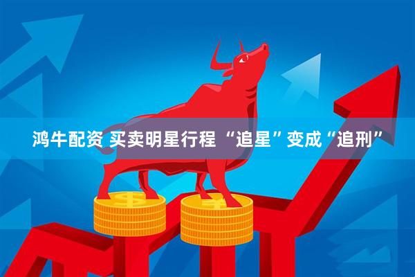 鸿牛配资 买卖明星行程 “追星”变成“追刑”