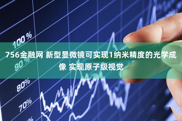 756金融网 新型显微镜可实现1纳米精度的光学成像 实现原子级视觉