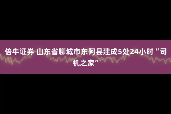 倍牛证券 山东省聊城市东阿县建成5处24小时“司机之家”