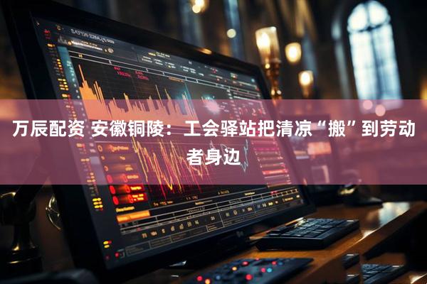 万辰配资 安徽铜陵：工会驿站把清凉“搬”到劳动者身边