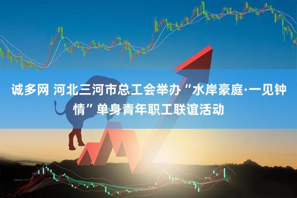 诚多网 河北三河市总工会举办“水岸豪庭·一见钟情”单身青年职工联谊活动