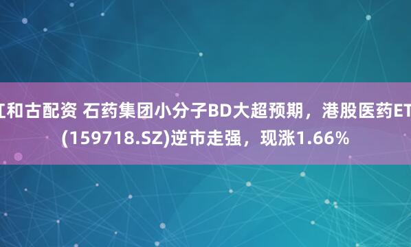红和古配资 石药集团小分子BD大超预期，港股医药ETF(159718.SZ)逆市走强，现涨1.66%