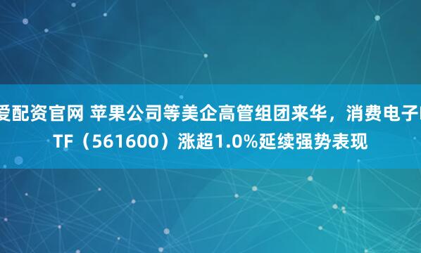 爱配资官网 苹果公司等美企高管组团来华，消费电子ETF（561600）涨超1.0%延续强势表现