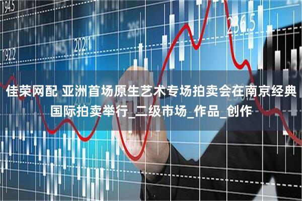 佳荣网配 亚洲首场原生艺术专场拍卖会在南京经典国际拍卖举行_二级市场_作品_创作