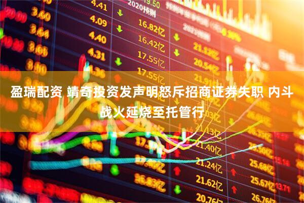 盈瑞配资 靖奇投资发声明怒斥招商证券失职 内斗战火延烧至托管行