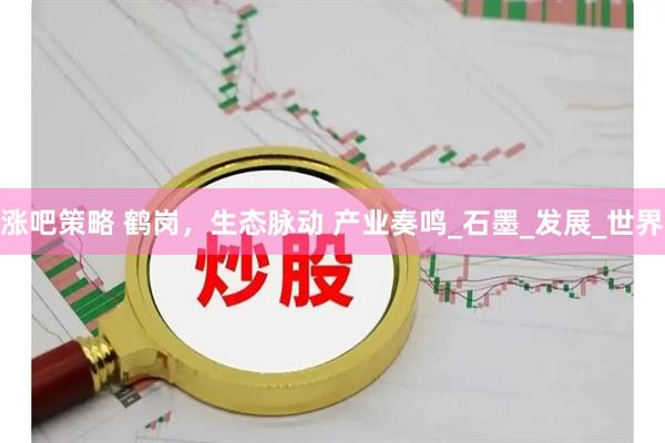 涨吧策略 鹤岗，生态脉动 产业奏鸣_石墨_发展_世界
