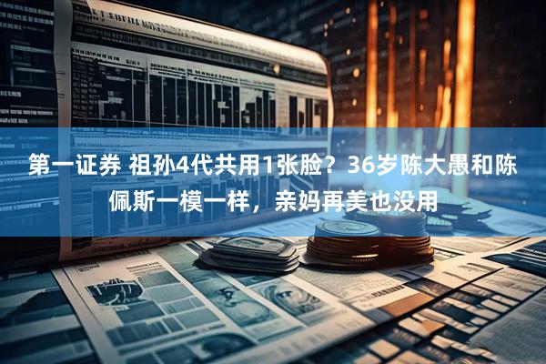 第一证券 祖孙4代共用1张脸？36岁陈大愚和陈佩斯一模一样，亲妈再美也没用
