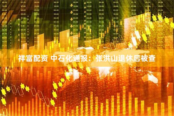 祥富配资 中石化通报：张洪山退休后被查
