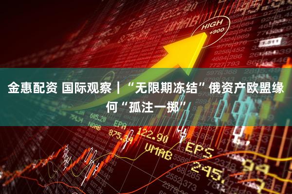 金惠配资 国际观察｜“无限期冻结”俄资产　欧盟缘何“孤注一掷”