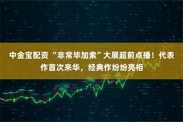 中金宝配资 “非常毕加索”大展超前点播！代表作首次来华，经典作纷纷亮相