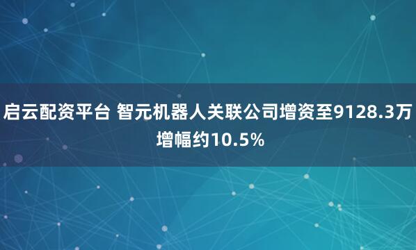 启云配资平台 智元机器人关联公司增资至9128.3万 增幅约10.5%