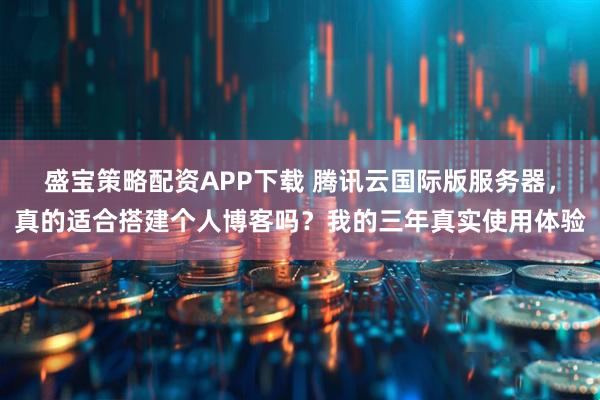 盛宝策略配资APP下载 腾讯云国际版服务器,真的适合搭建个人博客吗?我的三年真实使用体验
