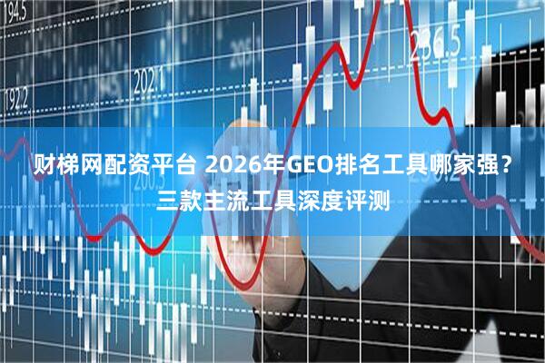 财梯网配资平台 2026年GEO排名工具哪家强？三款主流工具深度评测