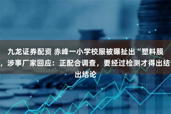 九龙证券配资 赤峰一小学校服被曝扯出“塑料膜”，涉事厂家回应：正配合调查，要经过检测才得出结论