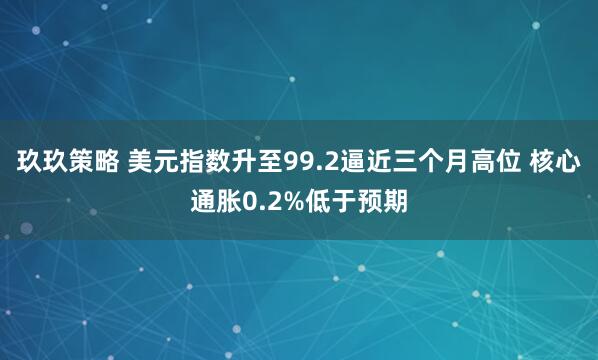 玖玖策略 美元指数升至99.2逼近三个月高位 核心通胀0.2%低于预期